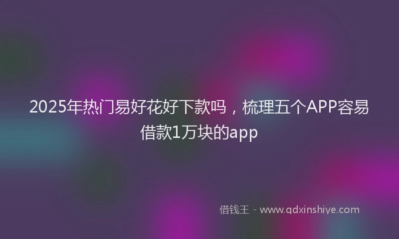 2025年热门易好花好下款吗，梳理五个APP容易借款1万块的app
