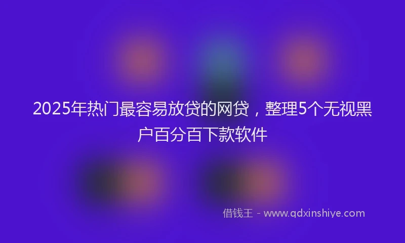 2025年热门最容易放贷的网贷，整理5个无视黑户百分百下款软件