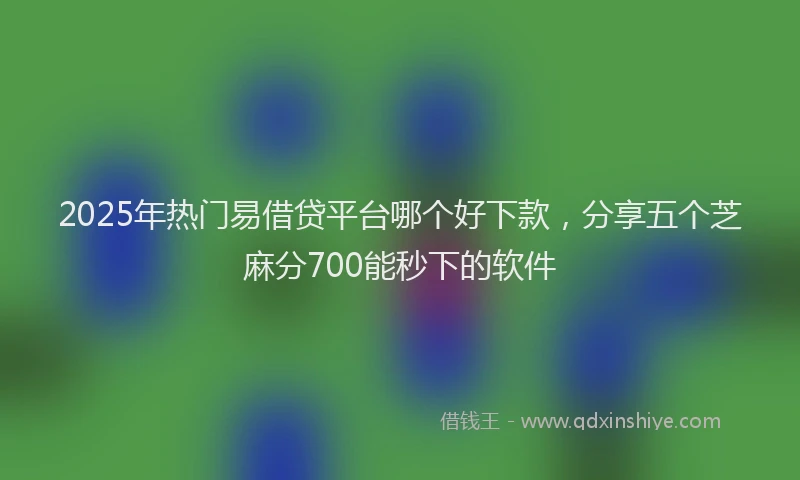 2025年热门易借贷平台哪个好下款，分享五个芝麻分700能秒下的软件