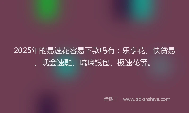 2025年的易速花容易下款吗有：乐享花、快贷易、现金速融、琉璃钱包、极速花等。