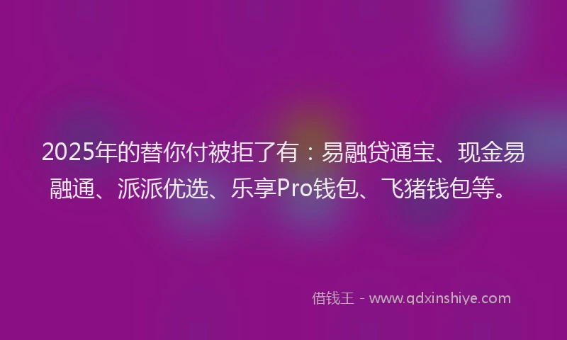 2025年的替你付被拒了有：易融贷通宝、现金易融通、派派优选、乐享Pro钱包、飞猪钱包等。