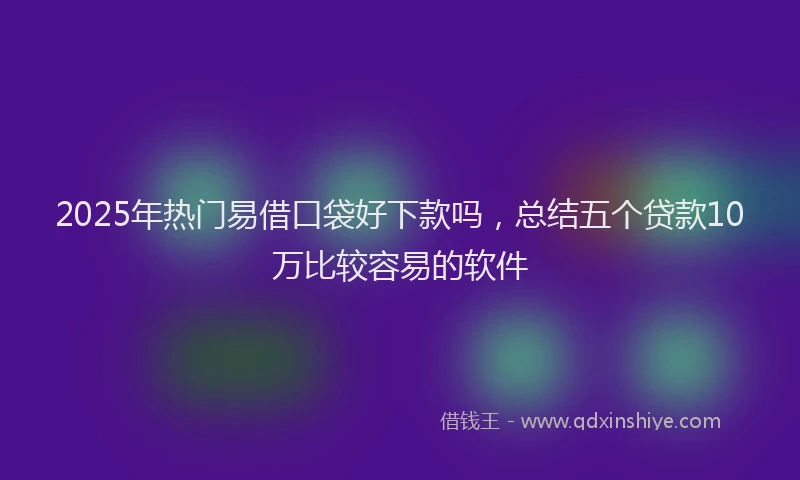 2025年热门易借口袋好下款吗，总结五个贷款10万比较容易的软件