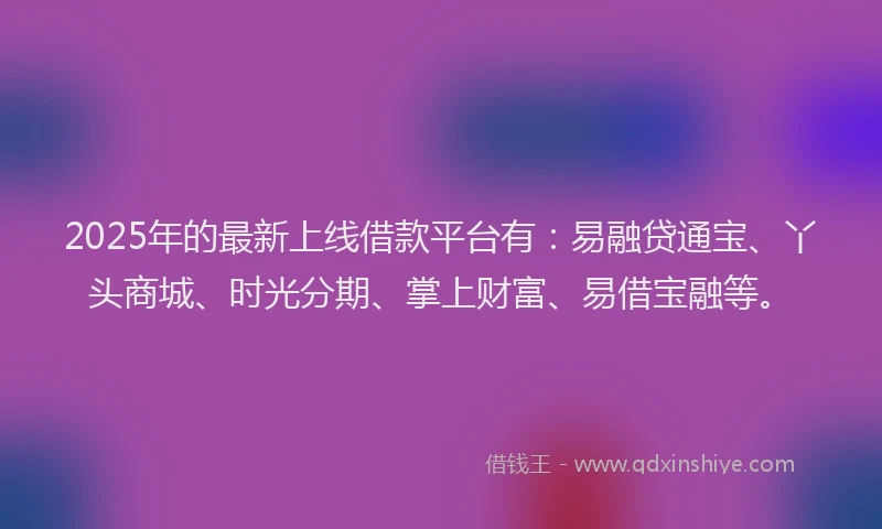 2025年的最新上线借款平台有：易融贷通宝、丫头商城、时光分期、掌上财富、易借宝融等。