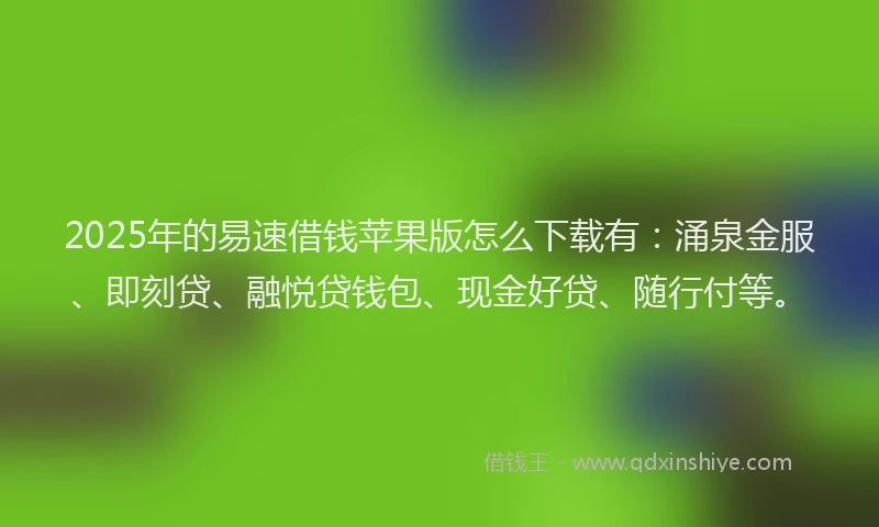 2025年的易速借钱苹果版怎么下载有：涌泉金服、即刻贷、融悦贷钱包、现金好贷、随行付等。