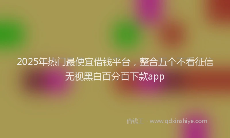 2025年热门最便宜借钱平台，整合五个不看征信无视黑白百分百下款app
