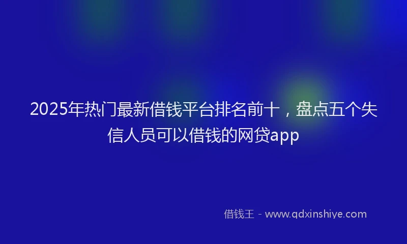 2025年热门最新借钱平台排名前十，盘点五个失信人员可以借钱的网贷app