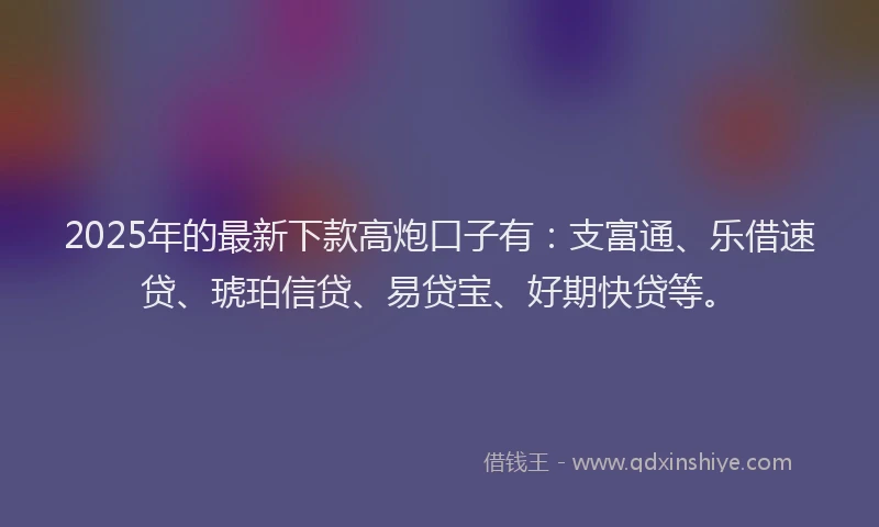 2025年的最新下款高炮口子有：支富通、乐借速贷、琥珀信贷、易贷宝、好期快贷等。