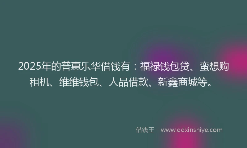 2025年的普惠乐华借钱有：福禄钱包贷、蛮想购租机、维维钱包、人品借款、新鑫商城等。