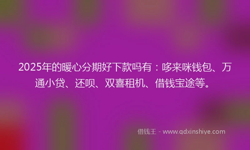 2025年的暖心分期好下款吗有：哆来咪钱包、万通小贷、还呗、双喜租机、借钱宝途等。