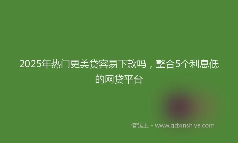 2025年热门更美贷容易下款吗，整合5个利息低的网贷平台