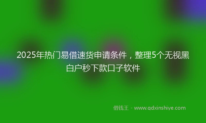 2025年热门易借速货申请条件，整理5个无视黑白户秒下款口子软件