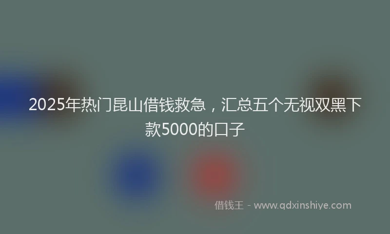 2025年热门昆山借钱救急，汇总五个无视双黑下款5000的口子