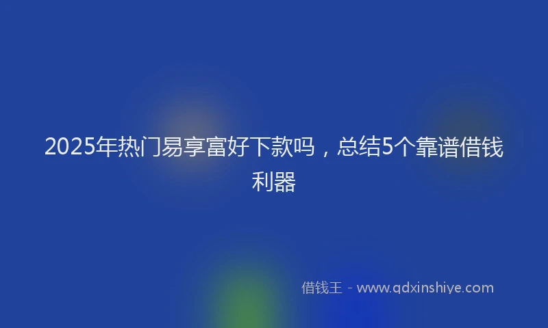 2025年热门易享富好下款吗，总结5个靠谱借钱利器