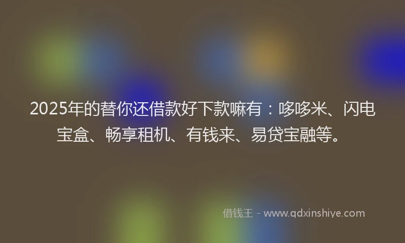 2025年的替你还借款好下款嘛有：哆哆米、闪电宝盒、畅享租机、有钱来、易贷宝融等。