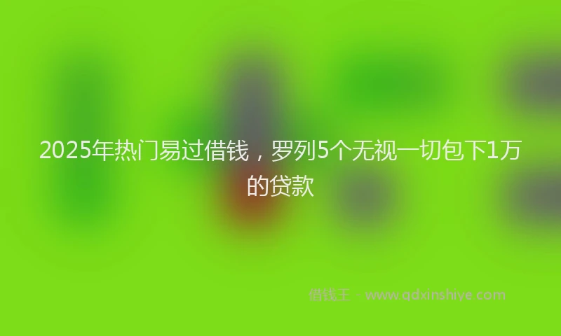 2025年热门易过借钱，罗列5个无视一切包下1万的贷款