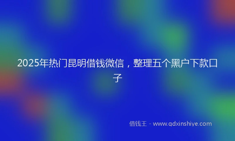 2025年热门昆明借钱微信，整理五个黑户下款口子