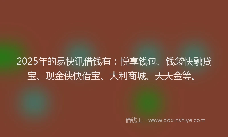 2025年的易快讯借钱有：悦享钱包、钱袋快融贷宝、现金侠快借宝、大利商城、天天金等。