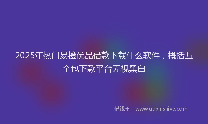 2025年热门易橙优品借款下载什么软件，概括五个包下款平台无视黑白