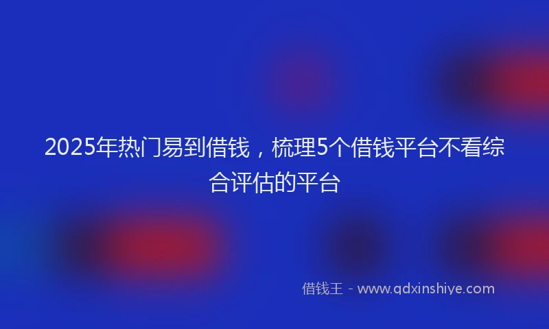 2025年热门易到借钱，梳理5个借钱平台不看综合评估的平台