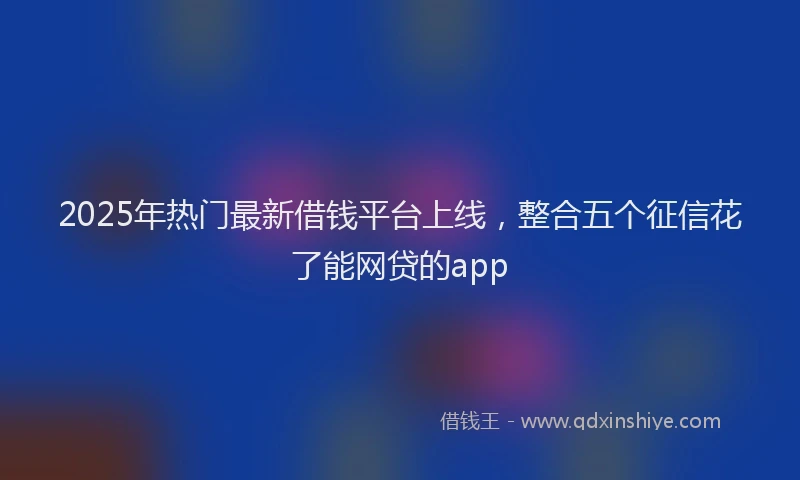 2025年热门最新借钱平台上线，整合五个征信花了能网贷的app