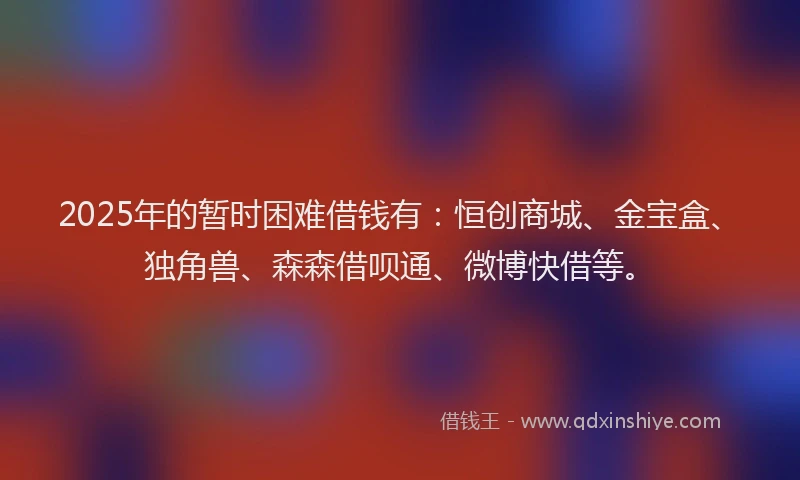 2025年的暂时困难借钱有：恒创商城、金宝盒、独角兽、森森借呗通、微博快借等。