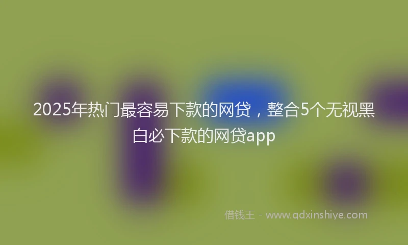 2025年热门最容易下款的网贷，整合5个无视黑白必下款的网贷app