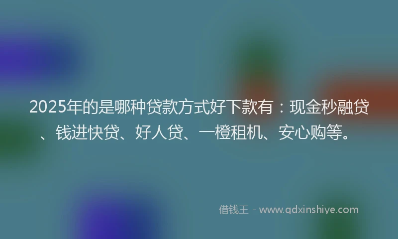 2025年的是哪种贷款方式好下款有：现金秒融贷、钱进快贷、好人贷、一橙租机、安心购等。