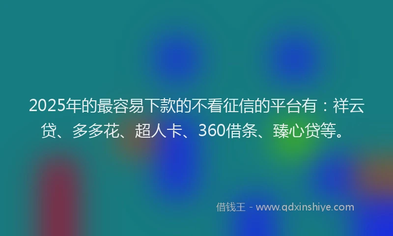 2025年的最容易下款的不看征信的平台有：祥云贷、多多花、超人卡、360借条、臻心贷等。