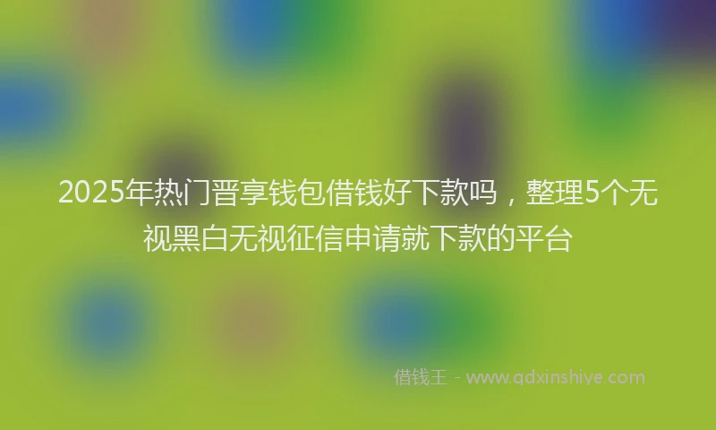 2025年热门晋享钱包借钱好下款吗，整理5个无视黑白无视征信申请就下款的平台