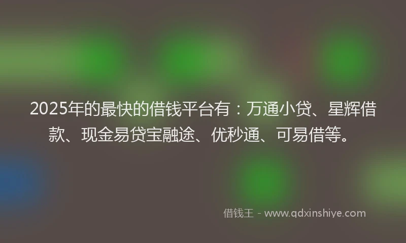 2025年的最快的借钱平台有：万通小贷、星辉借款、现金易贷宝融途、优秒通、可易借等。