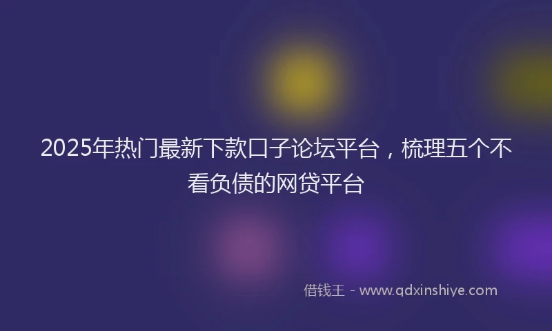2025年热门最新下款口子论坛平台，梳理五个不看负债的网贷平台