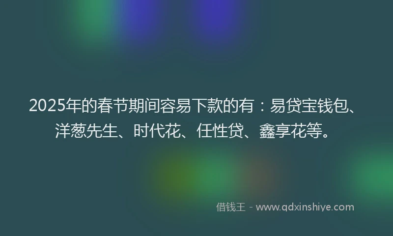 2025年的春节期间容易下款的有：易贷宝钱包、洋葱先生、时代花、任性贷、鑫享花等。