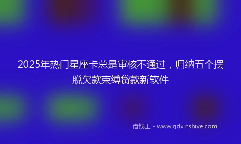 2025年热门星座卡总是审核不通过，归纳五个摆脱欠款束缚贷款新软件