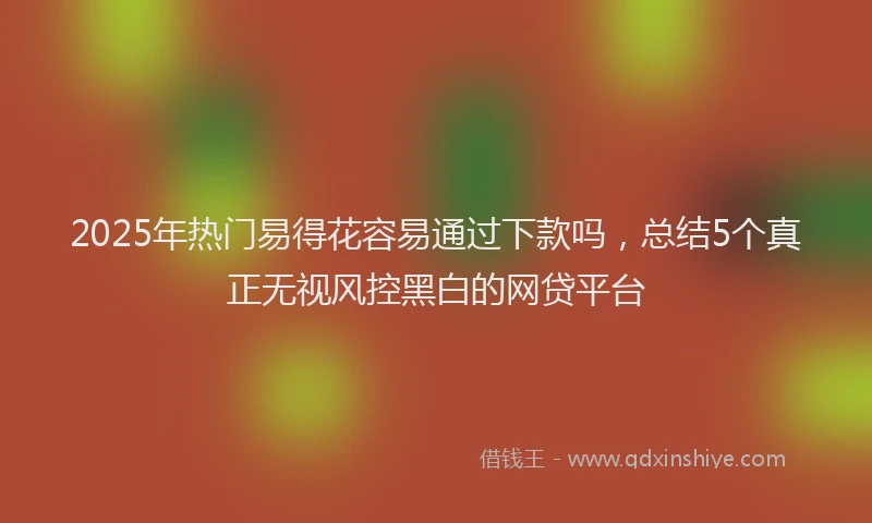 2025年热门易得花容易通过下款吗，总结5个真正无视风控黑白的网贷平台