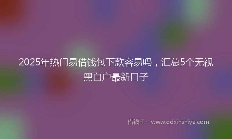 2025年热门易借钱包下款容易吗，汇总5个无视黑白户最新口子