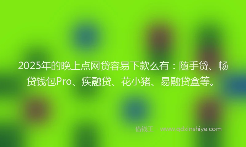 2025年的晚上点网贷容易下款么有：随手贷、畅贷钱包Pro、疾融贷、花小猪、易融贷盒等。