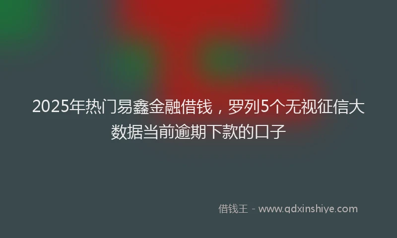 2025年热门易鑫金融借钱，罗列5个无视征信大数据当前逾期下款的口子