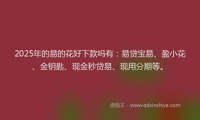 2025年的易的花好下款吗有：易贷宝易、盈小花、金钥匙、现金秒贷易、现用分期等。