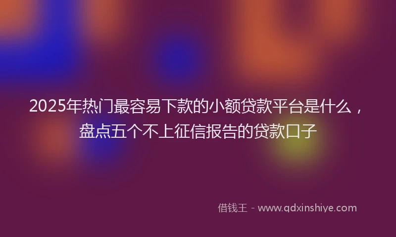 2025年热门最容易下款的小额贷款平台是什么，盘点五个不上征信报告的贷款口子
