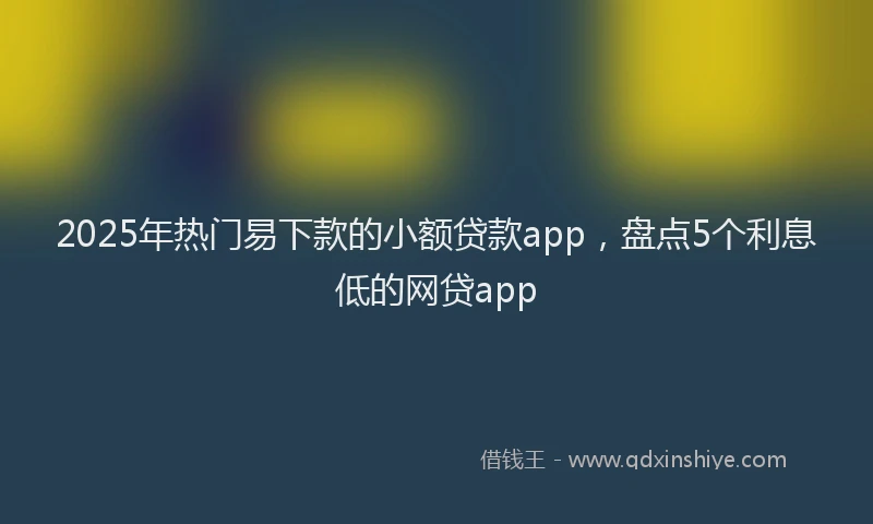 2025年热门易下款的小额贷款app，盘点5个利息低的网贷app