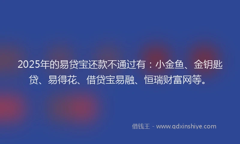 2025年的易贷宝还款不通过有：小金鱼、金钥匙贷、易得花、借贷宝易融、恒瑞财富网等。