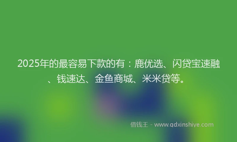 2025年的最容易下款的有：鹿优选、闪贷宝速融、钱速达、金鱼商城、米米贷等。