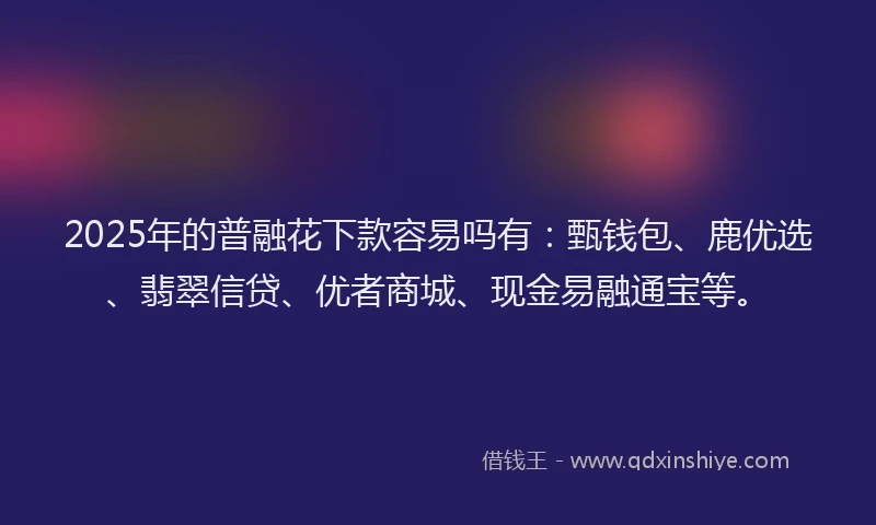 2025年的普融花下款容易吗有：甄钱包、鹿优选、翡翠信贷、优者商城、现金易融通宝等。