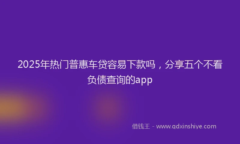 2025年热门普惠车贷容易下款吗，分享五个不看负债查询的app