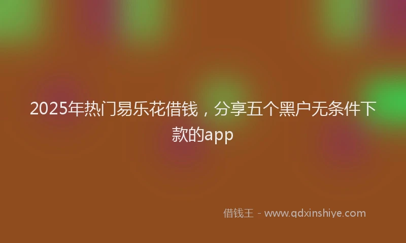 2025年热门易乐花借钱，分享五个黑户无条件下款的app