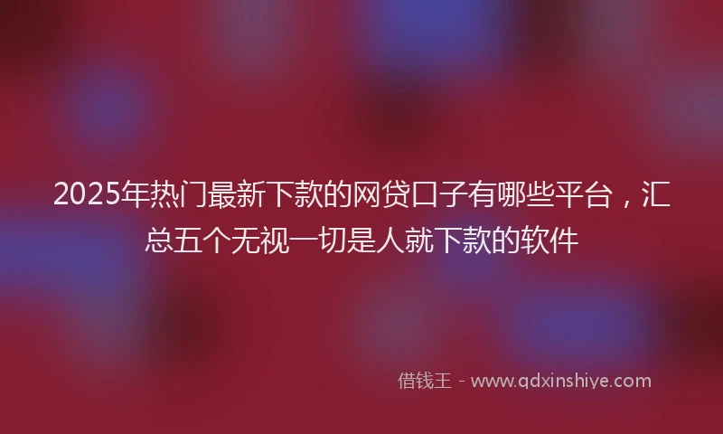 2025年热门最新下款的网贷口子有哪些平台，汇总五个无视一切是人就下款的软件