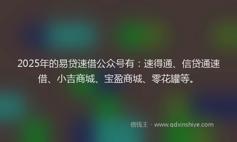 2025年的易贷速借公众号有：速得通、信贷通速借、小吉商城、宝盈商城、零花罐等。