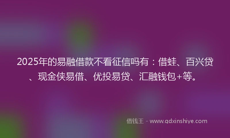 2025年的易融借款不看征信吗有：借蛙、百兴贷、现金侠易借、优投易贷、汇融钱包+等。
