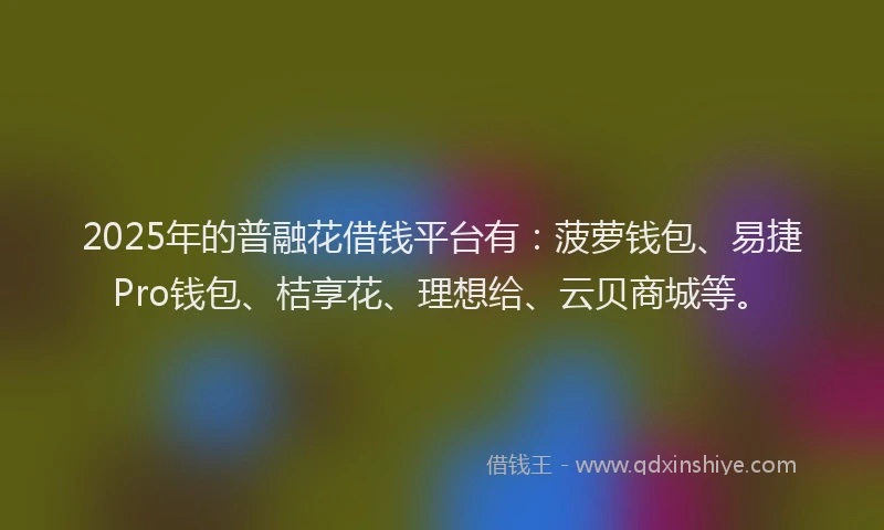 2025年的普融花借钱平台有：菠萝钱包、易捷Pro钱包、桔享花、理想给、云贝商城等。