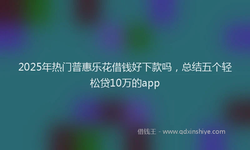 2025年热门普惠乐花借钱好下款吗，总结五个轻松贷10万的app